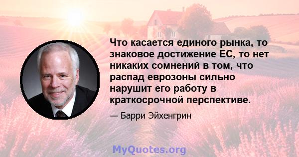 Что касается единого рынка, то знаковое достижение ЕС, то нет никаких сомнений в том, что распад еврозоны сильно нарушит его работу в краткосрочной перспективе.