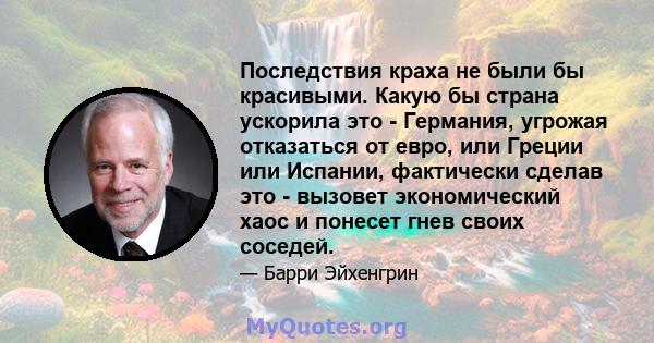 Последствия краха не были бы красивыми. Какую бы страна ускорила это - Германия, угрожая отказаться от евро, или Греции или Испании, фактически сделав это - вызовет экономический хаос и понесет гнев своих соседей.