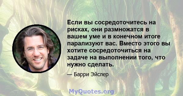 Если вы сосредоточитесь на рисках, они размножатся в вашем уме и в конечном итоге парализуют вас. Вместо этого вы хотите сосредоточиться на задаче на выполнении того, что нужно сделать.