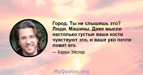 Город. Ты не слышишь это? Люди. Машины. Даже мысли настолько густые ваши кости чувствуют это, и ваше ухо почти ловит его.