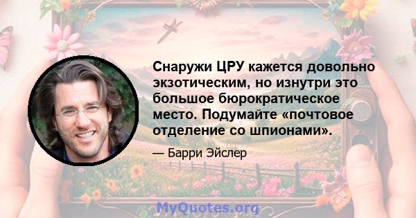 Снаружи ЦРУ кажется довольно экзотическим, но изнутри это большое бюрократическое место. Подумайте «почтовое отделение со шпионами».