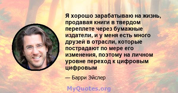 Я хорошо зарабатываю на жизнь, продавая книги в твердом переплете через бумажные издатели, и у меня есть много друзей в отрасли, которые пострадают по мере его изменения, поэтому на личном уровне переход к цифровым