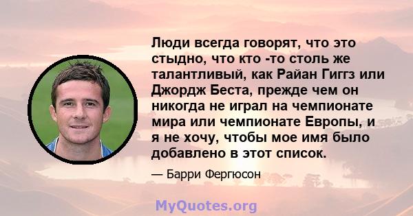 Люди всегда говорят, что это стыдно, что кто -то столь же талантливый, как Райан Гиггз или Джордж Беста, прежде чем он никогда не играл на чемпионате мира или чемпионате Европы, и я не хочу, чтобы мое имя было добавлено 