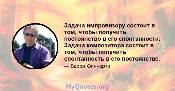 Задача импровизору состоит в том, чтобы получить постоянство в его спонтанности. Задача композитора состоит в том, чтобы получить спонтанность в его постоянстве.