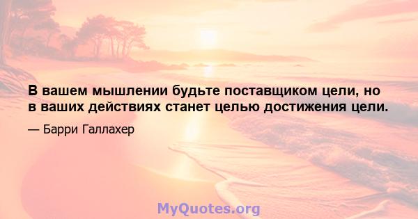 В вашем мышлении будьте поставщиком цели, но в ваших действиях станет целью достижения цели.