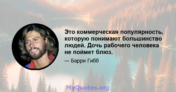 Это коммерческая популярность, которую понимают большинство людей. Дочь рабочего человека не поймет блюз.