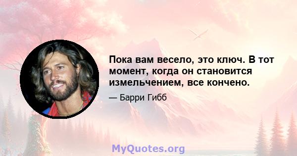 Пока вам весело, это ключ. В тот момент, когда он становится измельчением, все кончено.