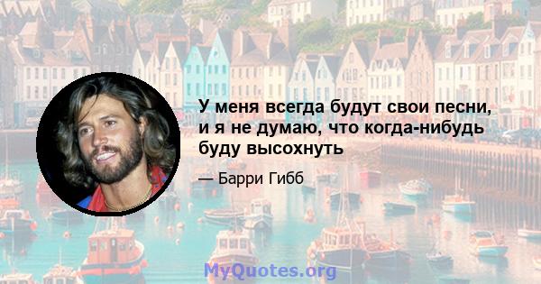 У меня всегда будут свои песни, и я не думаю, что когда-нибудь буду высохнуть