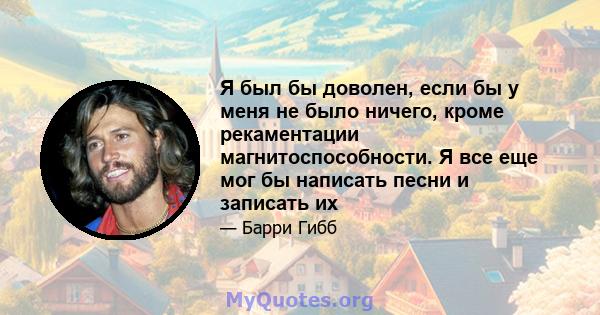 Я был бы доволен, если бы у меня не было ничего, кроме рекаментации магнитоспособности. Я все еще мог бы написать песни и записать их