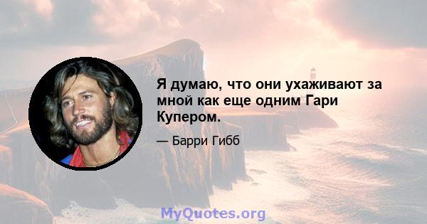 Я думаю, что они ухаживают за мной как еще одним Гари Купером.