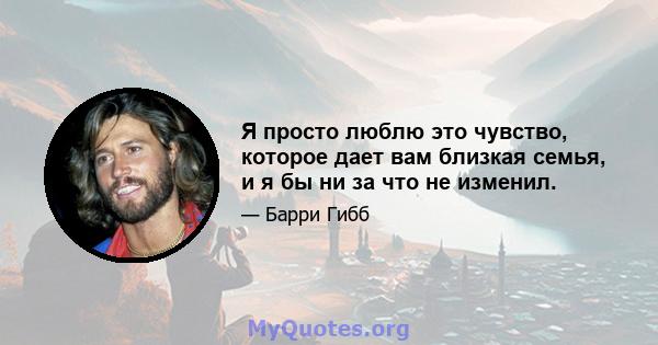 Я просто люблю это чувство, которое дает вам близкая семья, и я бы ни за что не изменил.