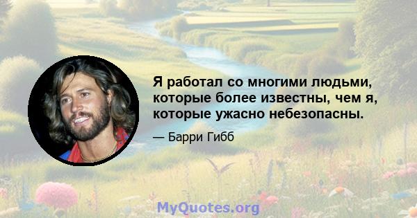 Я работал со многими людьми, которые более известны, чем я, которые ужасно небезопасны.