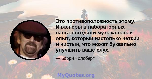 Это противоположность этому. Инженеры в лабораторных пальто создали музыкальный опыт, который настолько четкий и чистый, что может буквально улучшить ваше слух.