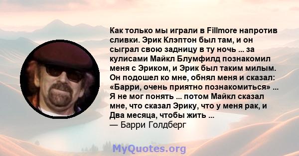 Как только мы играли в Fillmore напротив сливки. Эрик Клэптон был там, и он сыграл свою задницу в ту ночь ... за кулисами Майкл Блумфилд познакомил меня с Эриком, и Эрик был таким милым. Он подошел ко мне, обнял меня и