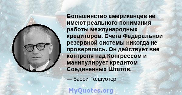 Большинство американцев не имеют реального понимания работы международных кредиторов. Счета Федеральной резервной системы никогда не проверялись. Он действует вне контроля над Конгрессом и манипулирует кредитом