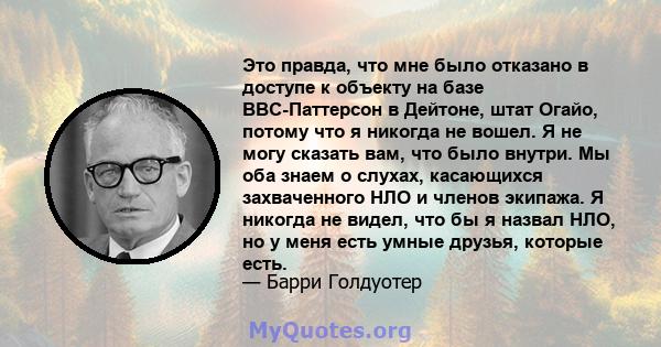 Это правда, что мне было отказано в доступе к объекту на базе ВВС-Паттерсон в Дейтоне, штат Огайо, потому что я никогда не вошел. Я не могу сказать вам, что было внутри. Мы оба знаем о слухах, касающихся захваченного