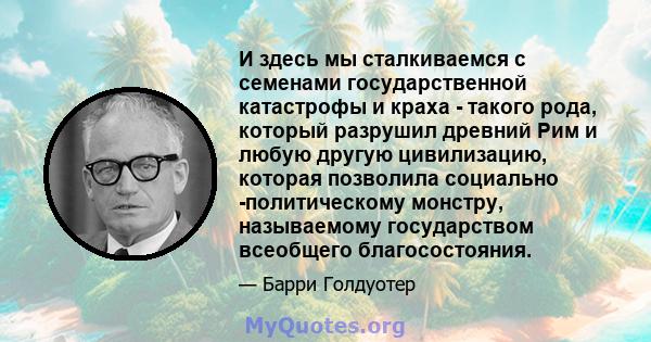 И здесь мы сталкиваемся с семенами государственной катастрофы и краха - такого рода, который разрушил древний Рим и любую другую цивилизацию, которая позволила социально -политическому монстру, называемому государством