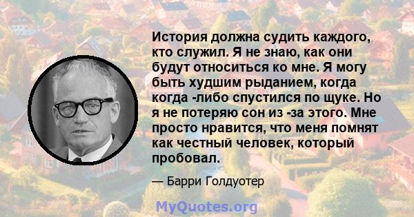 История должна судить каждого, кто служил. Я не знаю, как они будут относиться ко мне. Я могу быть худшим рыданием, когда когда -либо спустился по щуке. Но я не потеряю сон из -за этого. Мне просто нравится, что меня