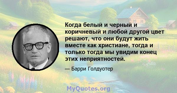 Когда белый и черный и коричневый и любой другой цвет решают, что они будут жить вместе как христиане, тогда и только тогда мы увидим конец этих неприятностей.