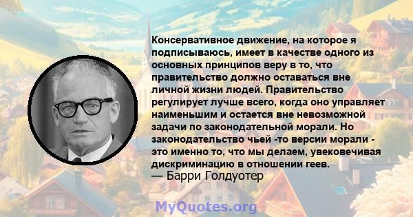 Консервативное движение, на которое я подписываюсь, имеет в качестве одного из основных принципов веру в то, что правительство должно оставаться вне личной жизни людей. Правительство регулирует лучше всего, когда оно