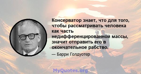 Консерватор знает, что для того, чтобы рассматривать человека как часть недифференцированной массы, значит отправить его в окончательное рабство.