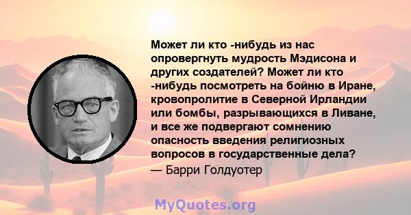 Может ли кто -нибудь из нас опровергнуть мудрость Мэдисона и других создателей? Может ли кто -нибудь посмотреть на бойню в Иране, кровопролитие в Северной Ирландии или бомбы, разрывающихся в Ливане, и все же подвергают