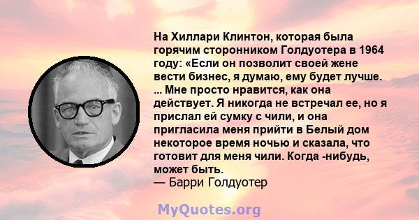 На Хиллари Клинтон, которая была горячим сторонником Голдуотера в 1964 году: «Если он позволит своей жене вести бизнес, я думаю, ему будет лучше. ... Мне просто нравится, как она действует. Я никогда не встречал ее, но