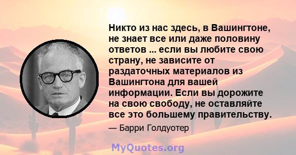 Никто из нас здесь, в Вашингтоне, не знает все или даже половину ответов ... если вы любите свою страну, не зависите от раздаточных материалов из Вашингтона для вашей информации. Если вы дорожите на свою свободу, не