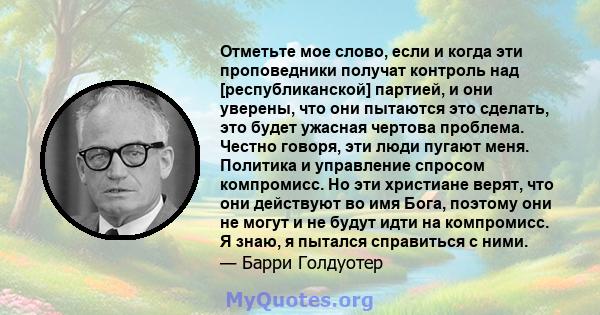 Отметьте мое слово, если и когда эти проповедники получат контроль над [республиканской] партией, и они уверены, что они пытаются это сделать, это будет ужасная чертова проблема. Честно говоря, эти люди пугают меня.