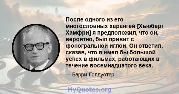 После одного из его многословных харангей [Хьюберт Хамфри] я предположил, что он, вероятно, был привит с фоногральной иглой. Он ответил, сказав, что я имел бы большой успех в фильмах, работающих в течение восемнадцатого 