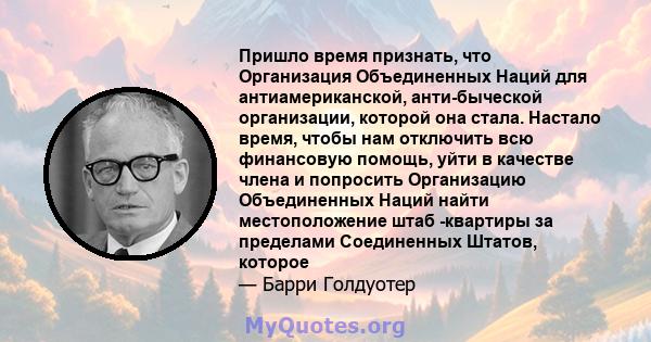 Пришло время признать, что Организация Объединенных Наций для антиамериканской, анти-быческой организации, которой она стала. Настало время, чтобы нам отключить всю финансовую помощь, уйти в качестве члена и попросить