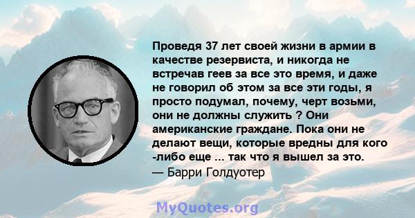 Проведя 37 лет своей жизни в армии в качестве резервиста, и никогда не встречав геев за все это время, и даже не говорил об этом за все эти годы, я просто подумал, почему, черт возьми, они не должны служить ? Они