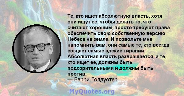 Те, кто ищет абсолютную власть, хотя они ищут ее, чтобы делать то, что считают хорошим, просто требуют права обеспечить свою собственную версию Небеса на земле. И позвольте мне напомнить вам, они самые те, кто всегда