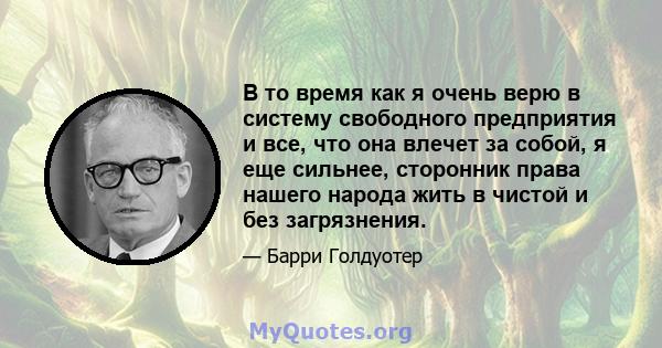 В то время как я очень верю в систему свободного предприятия и все, что она влечет за собой, я еще сильнее, сторонник права нашего народа жить в чистой и без загрязнения.