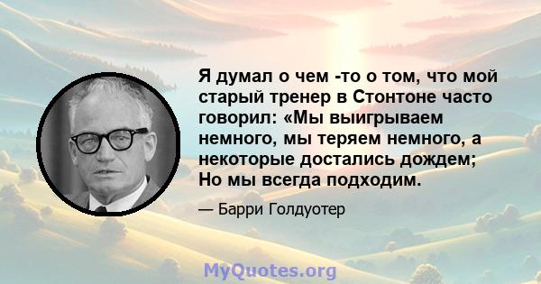 Я думал о чем -то о том, что мой старый тренер в Стонтоне часто говорил: «Мы выигрываем немного, мы теряем немного, а некоторые достались дождем; Но мы всегда подходим.