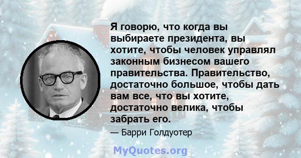 Я говорю, что когда вы выбираете президента, вы хотите, чтобы человек управлял законным бизнесом вашего правительства. Правительство, достаточно большое, чтобы дать вам все, что вы хотите, достаточно велика, чтобы