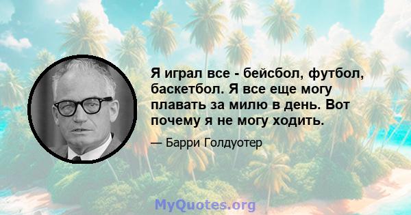 Я играл все - бейсбол, футбол, баскетбол. Я все еще могу плавать за милю в день. Вот почему я не могу ходить.