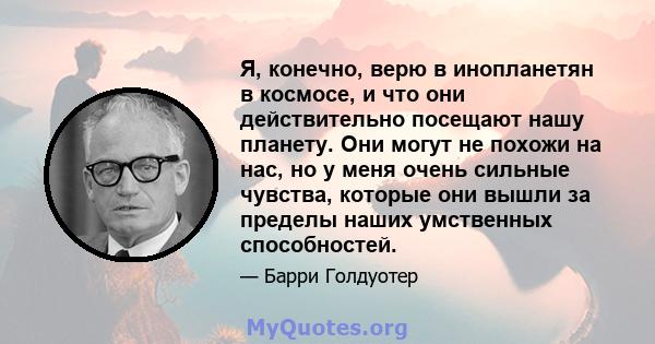 Я, конечно, верю в инопланетян в космосе, и что они действительно посещают нашу планету. Они могут не похожи на нас, но у меня очень сильные чувства, которые они вышли за пределы наших умственных способностей.