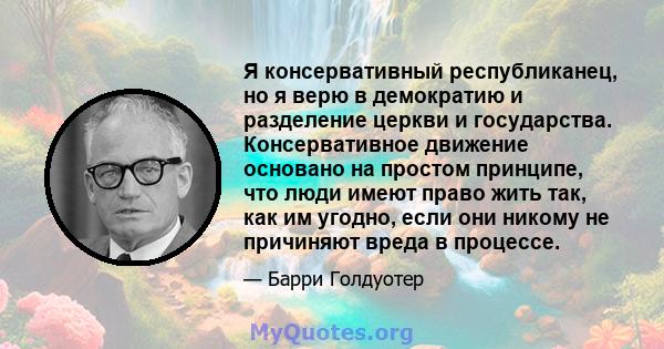 Я консервативный республиканец, но я верю в демократию и разделение церкви и государства. Консервативное движение основано на простом принципе, что люди имеют право жить так, как им угодно, если они никому не причиняют