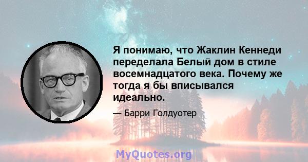 Я понимаю, что Жаклин Кеннеди переделала Белый дом в стиле восемнадцатого века. Почему же тогда я бы вписывался идеально.