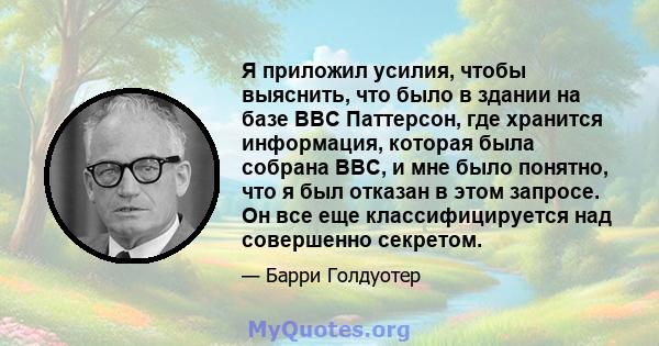 Я приложил усилия, чтобы выяснить, что было в здании на базе ВВС Паттерсон, где хранится информация, которая была собрана ВВС, и мне было понятно, что я был отказан в этом запросе. Он все еще классифицируется над