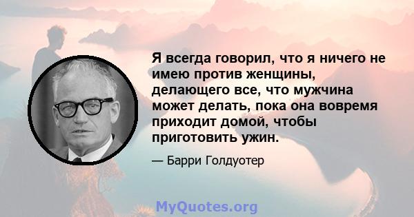 Я всегда говорил, что я ничего не имею против женщины, делающего все, что мужчина может делать, пока она вовремя приходит домой, чтобы приготовить ужин.