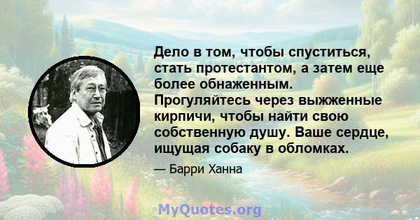 Дело в том, чтобы спуститься, стать протестантом, а затем еще более обнаженным. Прогуляйтесь через выжженные кирпичи, чтобы найти свою собственную душу. Ваше сердце, ищущая собаку в обломках.