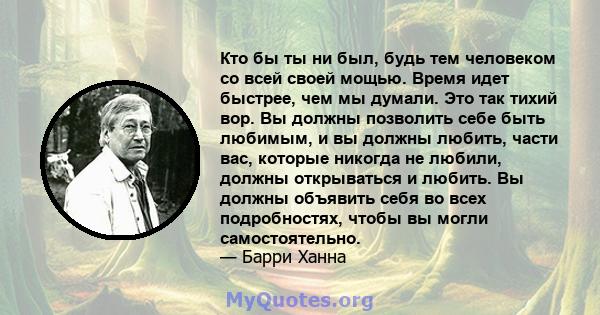 Кто бы ты ни был, будь тем человеком со всей своей мощью. Время идет быстрее, чем мы думали. Это так тихий вор. Вы должны позволить себе быть любимым, и вы должны любить, части вас, которые никогда не любили, должны