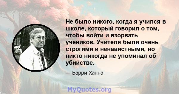 Не было никого, когда я учился в школе, который говорил о том, чтобы войти и взорвать учеников. Учителя были очень строгими и ненавистными, но никто никогда не упоминал об убийстве.