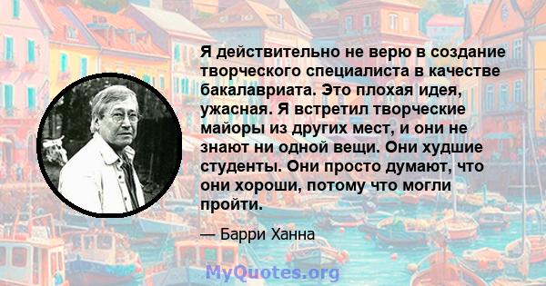 Я действительно не верю в создание творческого специалиста в качестве бакалавриата. Это плохая идея, ужасная. Я встретил творческие майоры из других мест, и они не знают ни одной вещи. Они худшие студенты. Они просто