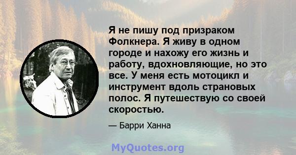 Я не пишу под призраком Фолкнера. Я живу в одном городе и нахожу его жизнь и работу, вдохновляющие, но это все. У меня есть мотоцикл и инструмент вдоль страновых полос. Я путешествую со своей скоростью.