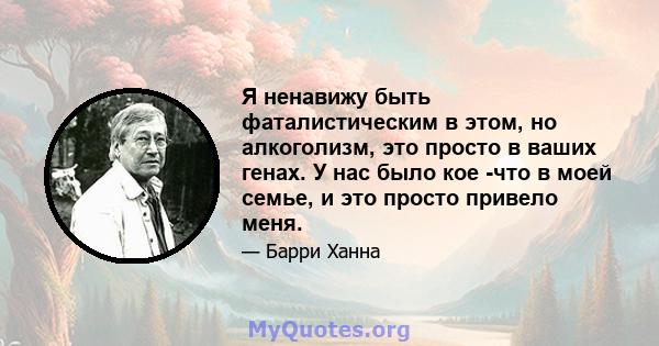 Я ненавижу быть фаталистическим в этом, но алкоголизм, это просто в ваших генах. У нас было кое -что в моей семье, и это просто привело меня.