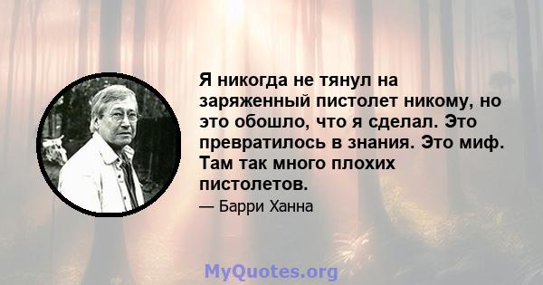 Я никогда не тянул на заряженный пистолет никому, но это обошло, что я сделал. Это превратилось в знания. Это миф. Там так много плохих пистолетов.