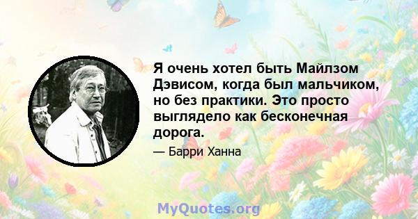 Я очень хотел быть Майлзом Дэвисом, когда был мальчиком, но без практики. Это просто выглядело как бесконечная дорога.